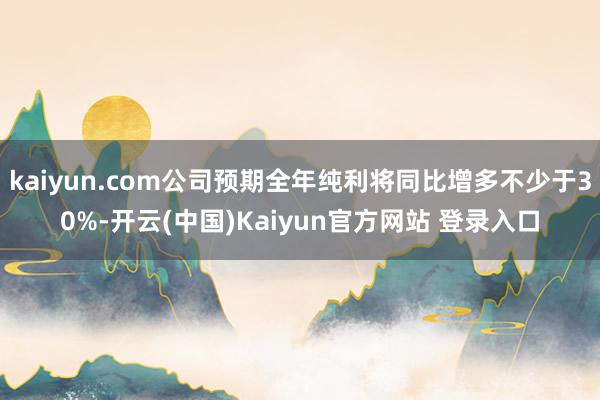 kaiyun.com公司预期全年纯利将同比增多不少于30%-开云(中国)Kaiyun官方网站 登录入口
