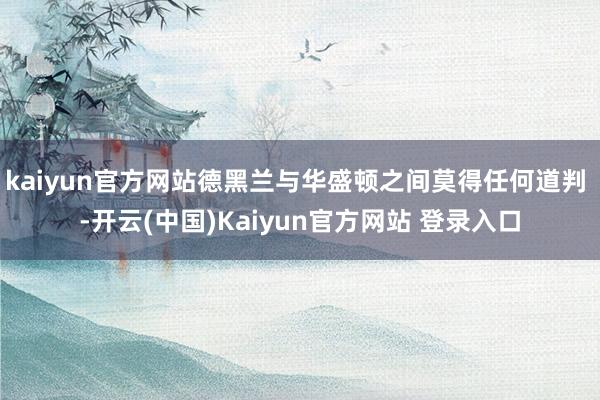 kaiyun官方网站德黑兰与华盛顿之间莫得任何道判 -开云(中国)Kaiyun官方网站 登录入口