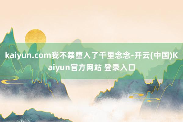 kaiyun.com我不禁堕入了千里念念-开云(中国)Kaiyun官方网站 登录入口
