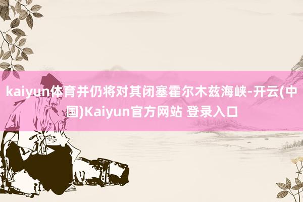 kaiyun体育并仍将对其闭塞霍尔木兹海峡-开云(中国)Kaiyun官方网站 登录入口