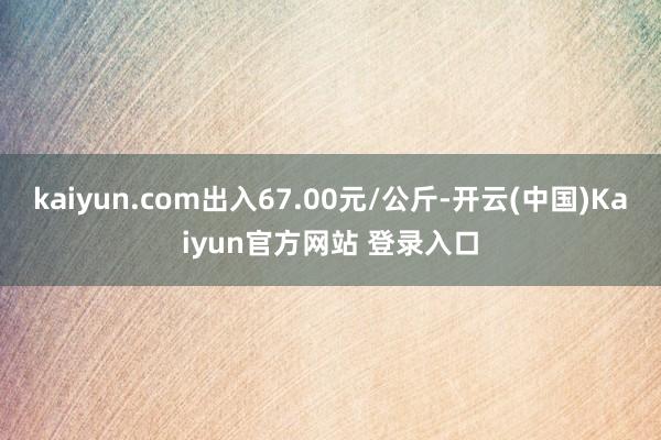 kaiyun.com出入67.00元/公斤-开云(中国)Kaiyun官方网站 登录入口