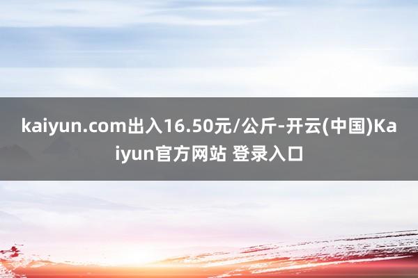 kaiyun.com出入16.50元/公斤-开云(中国)Kaiyun官方网站 登录入口