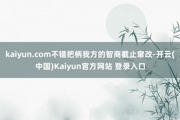 kaiyun.com不错把柄我方的智商截止窜改-开云(中国)Kaiyun官方网站 登录入口