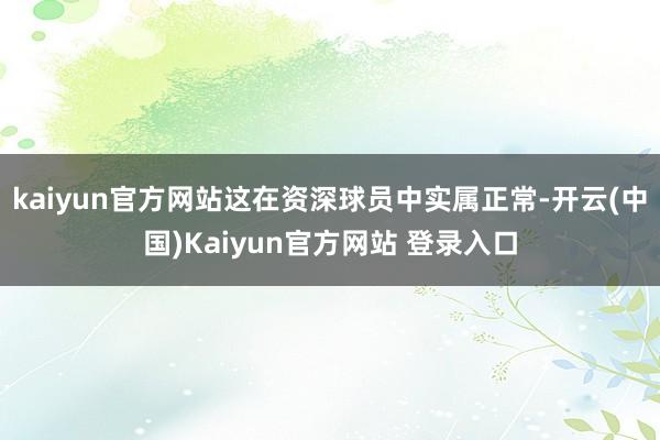 kaiyun官方网站这在资深球员中实属正常-开云(中国)Kaiyun官方网站 登录入口