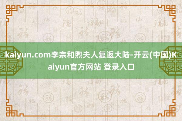 kaiyun.com李宗和煦夫人复返大陆-开云(中国)Kaiyun官方网站 登录入口