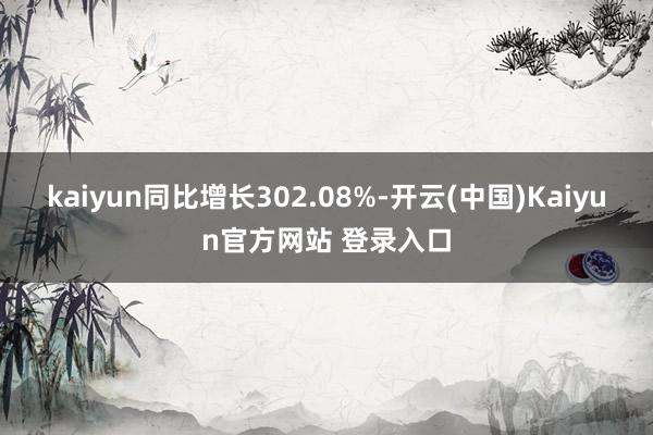 kaiyun同比增长302.08%-开云(中国)Kaiyun官方网站 登录入口