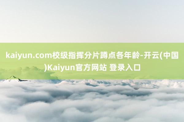 kaiyun.com校级指挥分片蹲点各年龄-开云(中国)Kaiyun官方网站 登录入口