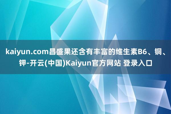 kaiyun.com昌盛果还含有丰富的维生素B6、铜、钾-开云(中国)Kaiyun官方网站 登录入口