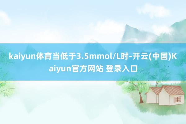 kaiyun体育当低于3.5mmol/L时-开云(中国)Kaiyun官方网站 登录入口