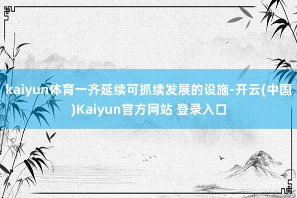 kaiyun体育一齐延续可抓续发展的设施-开云(中国)Kaiyun官方网站 登录入口
