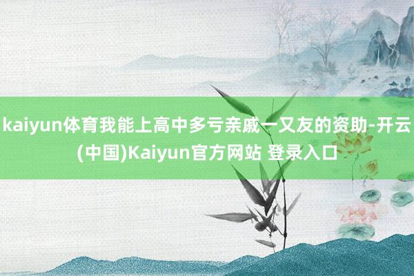 kaiyun体育我能上高中多亏亲戚一又友的资助-开云(中国)Kaiyun官方网站 登录入口