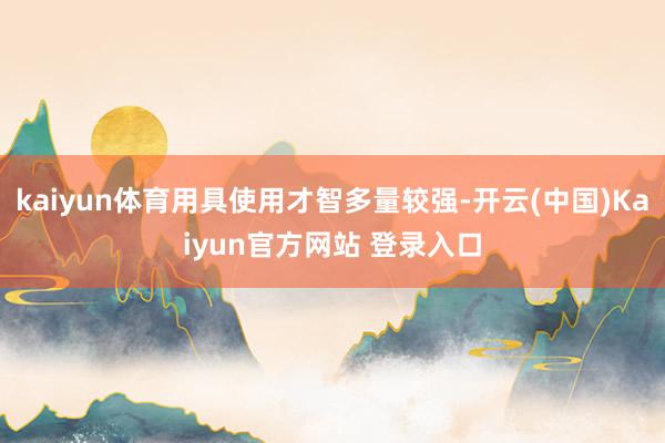 kaiyun体育用具使用才智多量较强-开云(中国)Kaiyun官方网站 登录入口