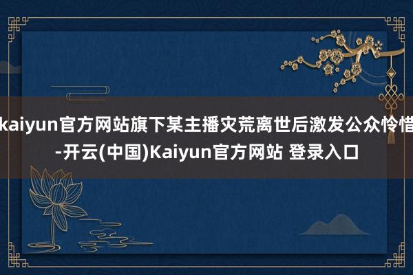 kaiyun官方网站旗下某主播灾荒离世后激发公众怜惜-开云(中国)Kaiyun官方网站 登录入口