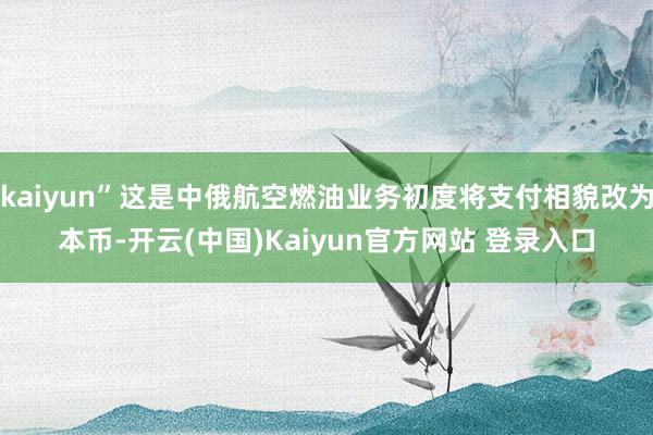 kaiyun”这是中俄航空燃油业务初度将支付相貌改为本币-开云(中国)Kaiyun官方网站 登录入口