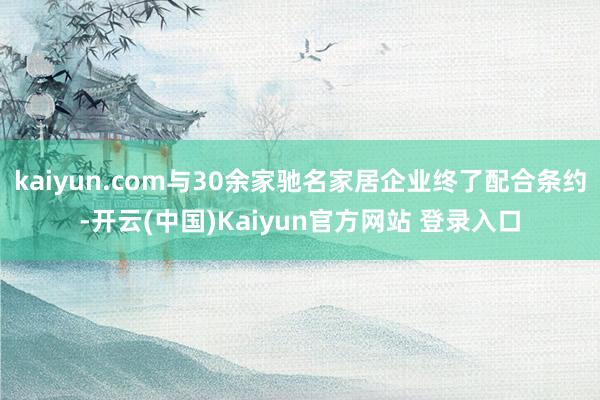 kaiyun.com与30余家驰名家居企业终了配合条约-开云(中国)Kaiyun官方网站 登录入口