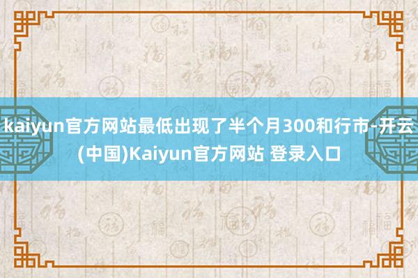 kaiyun官方网站最低出现了半个月300和行市-开云(中国)Kaiyun官方网站 登录入口
