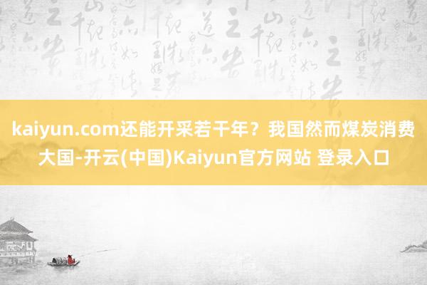 kaiyun.com还能开采若干年?我国然而煤炭消费大国-开云(中国)Kaiyun官方网站 登录入口