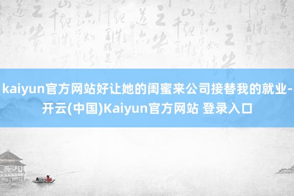 kaiyun官方网站好让她的闺蜜来公司接替我的就业-开云(中国)Kaiyun官方网站 登录入口