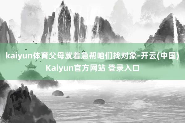 kaiyun体育父母就着急帮咱们找对象-开云(中国)Kaiyun官方网站 登录入口