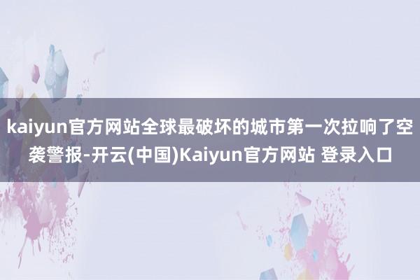kaiyun官方网站全球最破坏的城市第一次拉响了空袭警报-开云(中国)Kaiyun官方网站 登录入口