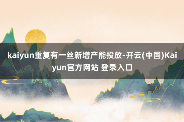 kaiyun重复有一丝新增产能投放-开云(中国)Kaiyun官方网站 登录入口