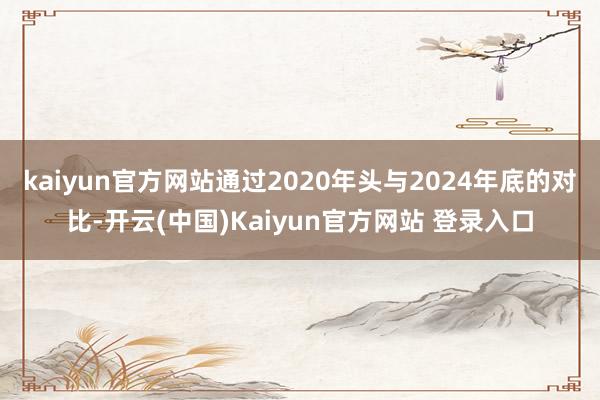kaiyun官方网站通过2020年头与2024年底的对比-开云(中国)Kaiyun官方网站 登录入口