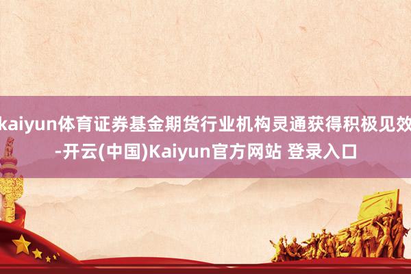 kaiyun体育证券基金期货行业机构灵通获得积极见效-开云(中国)Kaiyun官方网站 登录入口