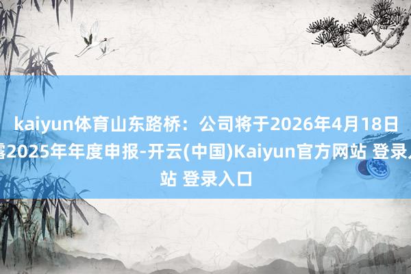 kaiyun体育山东路桥：公司将于2026年4月18日暴露2025年年度申报-开云(中国)Kaiyun官方网站 登录入口