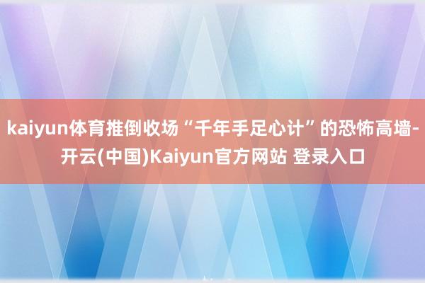 kaiyun体育推倒收场“千年手足心计”的恐怖高墙-开云(中国)Kaiyun官方网站 登录入口