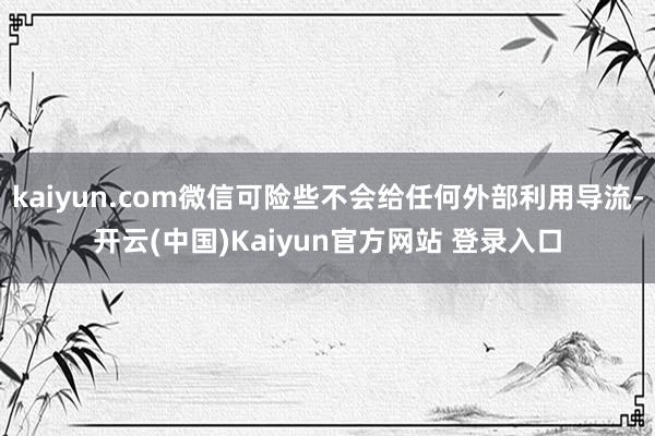 kaiyun.com微信可险些不会给任何外部利用导流-开云(中国)Kaiyun官方网站 登录入口