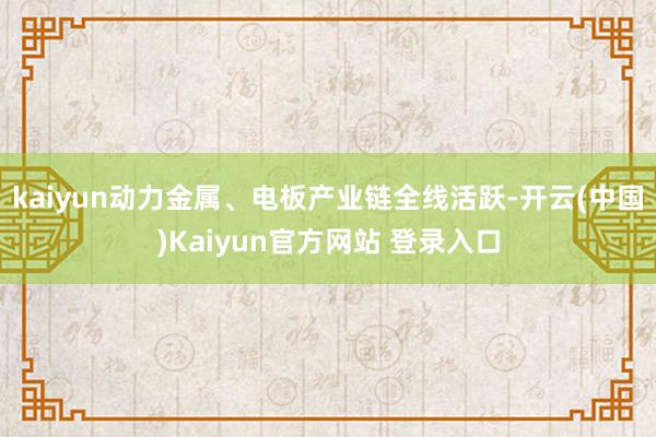 kaiyun动力金属、电板产业链全线活跃-开云(中国)Kaiyun官方网站 登录入口