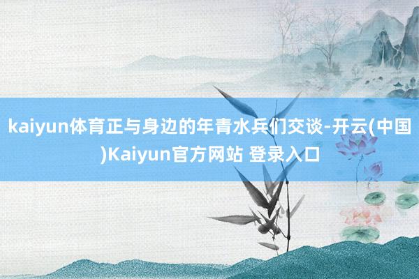kaiyun体育正与身边的年青水兵们交谈-开云(中国)Kaiyun官方网站 登录入口