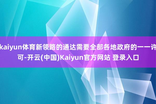 kaiyun体育新领路的通达需要全部各地政府的一一许可-开云(中国)Kaiyun官方网站 登录入口
