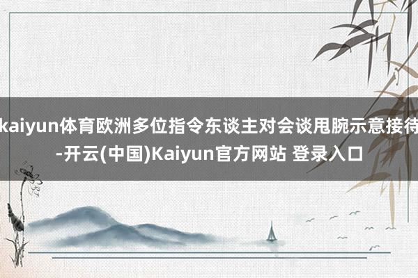 kaiyun体育欧洲多位指令东谈主对会谈甩腕示意接待-开云(中国)Kaiyun官方网站 登录入口