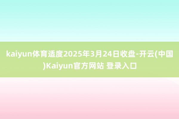 kaiyun体育适度2025年3月24日收盘-开云(中国)Kaiyun官方网站 登录入口