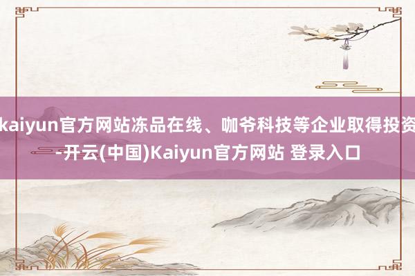 kaiyun官方网站冻品在线、咖爷科技等企业取得投资-开云(中国)Kaiyun官方网站 登录入口