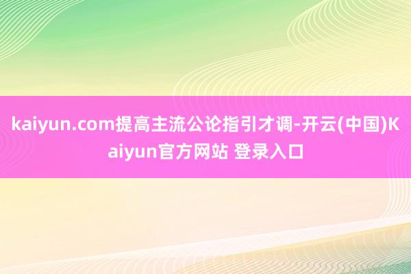 kaiyun.com提高主流公论指引才调-开云(中国)Kaiyun官方网站 登录入口