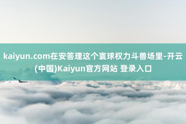 kaiyun.com在安答理这个寰球权力斗兽场里-开云(中国)Kaiyun官方网站 登录入口