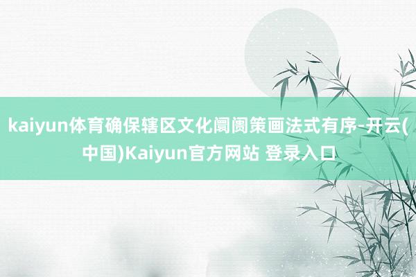 kaiyun体育确保辖区文化阛阓策画法式有序-开云(中国)Kaiyun官方网站 登录入口