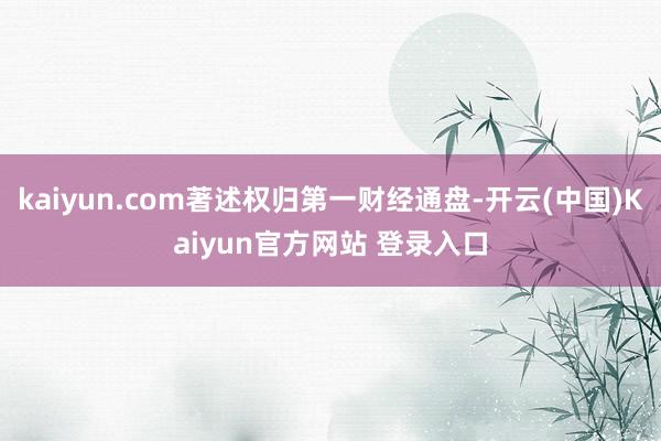 kaiyun.com著述权归第一财经通盘-开云(中国)Kaiyun官方网站 登录入口