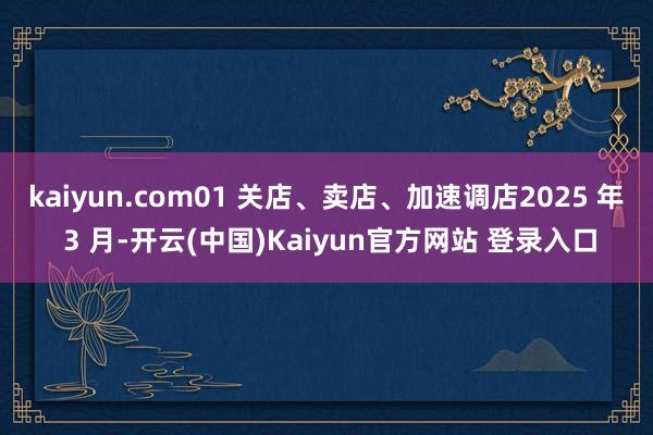 kaiyun.com01 关店、卖店、加速调店2025 年 3 月-开云(中国)Kaiyun官方网站 登录入口