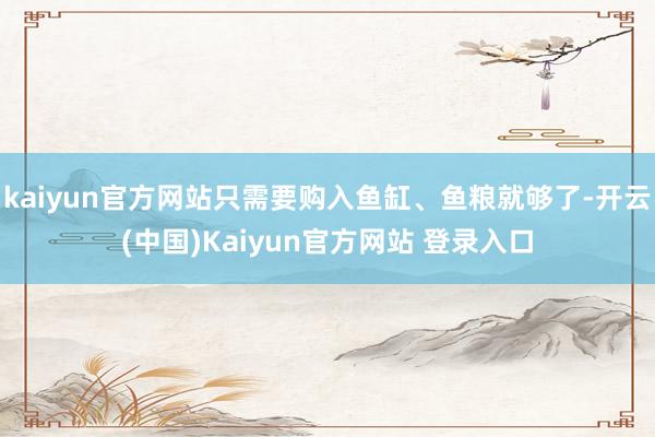 kaiyun官方网站只需要购入鱼缸、鱼粮就够了-开云(中国)Kaiyun官方网站 登录入口