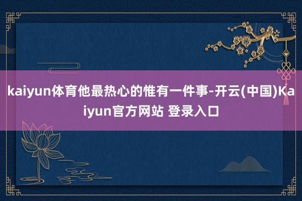 kaiyun体育他最热心的惟有一件事-开云(中国)Kaiyun官方网站 登录入口