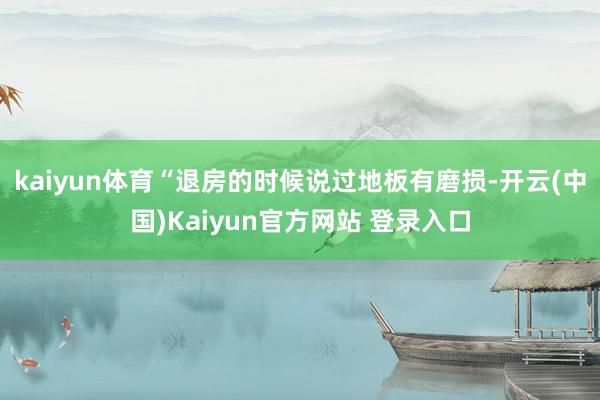 kaiyun体育“退房的时候说过地板有磨损-开云(中国)Kaiyun官方网站 登录入口