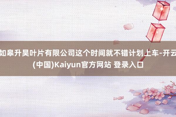如皋升昊叶片有限公司这个时间就不错计划上车-开云(中国)Kaiyun官方网站 登录入口
