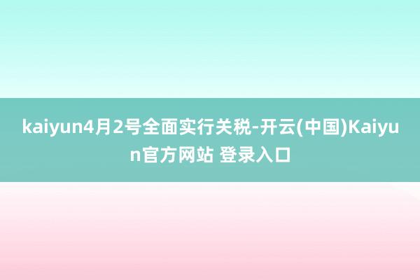 kaiyun4月2号全面实行关税-开云(中国)Kaiyun官方网站 登录入口