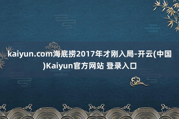 kaiyun.com海底捞2017年才刚入局-开云(中国)Kaiyun官方网站 登录入口