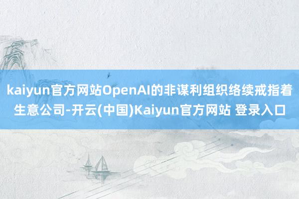 kaiyun官方网站OpenAI的非谋利组织络续戒指着生意公司-开云(中国)Kaiyun官方网站 登录入口
