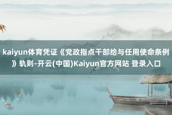 kaiyun体育凭证《党政指点干部给与任用使命条例》轨则-开云(中国)Kaiyun官方网站 登录入口