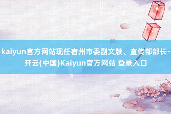 kaiyun官方网站现任宿州市委副文牍、宣传部部长-开云(中国)Kaiyun官方网站 登录入口